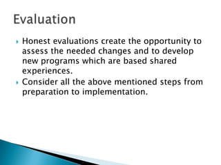    Honest evaluations create the opportunity to
    assess the needed changes and to develop
    new programs which are based shared
    experiences.
   Consider all the above mentioned steps from
    preparation to implementation.
 