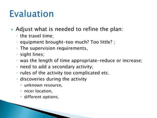    Adjust what is needed to refine the plan:
    ◦   the travel time;
    ◦   equipment brought-too much? Too little? ;
    ◦   The supervision requirements,
    ◦   sight lines;
    ◦   was the length of time appropriate-reduce or increase;
    ◦   need to add a secondary activity;
    ◦   rules of the activity too complicated etc.
    ◦   discoveries during the activity
         unknown resource,
         nicer location,
         different options.
 