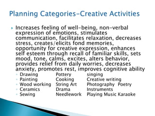    Increases feeling of well-being, non-verbal
    expression of emotions, stimulates
    communication, facilitates relaxation, decreases
    stress, creates/elicits fond memories,
    opportunity for creative expression, enhances
    self esteem through recall of familiar skills, sets
    mood, tone, calms, excites, alters behavior,
    provides relief from daily worries, decreases
    anxiety, promotes rest, improves cognitive ability
    ◦   Drawing        Pottery      singing
    ◦   Painting       Cooking      Creative writing
    ◦   Wood working   String Art   Photography Poetry
    ◦   Ceramics       Drama        Instruments
    ◦   Sewing         Needlework   Playing Music Karaoke
 