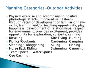    Physical exercise and accompanying positive
    physiologic affects, improved self esteem
    through recall or development of familiar or new-
    skills, learning and/or teaching opportunity, play,
    happiness, development of relationships, respect
    for environment, provides excitement, provides
    opportunity for exploration, curiosity, calming
   Bicycling                   Kite Flying Hunting
   Picnics/Cookouts            Gardening Camping
   Sledding/Tobogganing        Skiing       Fishing
   Horse Back Riding           Swimming Canoeing
   Team Sports Water Sports
   Geo Caching
 