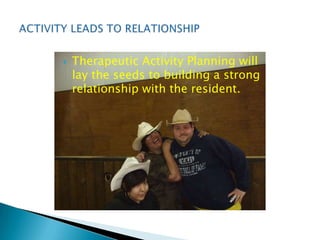    Therapeutic Activity Planning will
    lay the seeds to building a strong
    relationship with the resident.
 