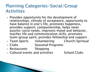    Provides opportunity for the development of
    relationships, climate of acceptance, opportunity to
    have balance in one‟s life, promotes happiness,
    provides support, companionship, helps meet
    psycho-socio needs, improves mood and behavior,
    teaches life and communication skills, promotes
    team/group spirit, provides fellowship and support
   Team Sports       Volunteering      Church/Spiritual
   Clubs             Seasonal Programs
   Restaurants       Shopping
   Cultural events and activities      School Clubs
 