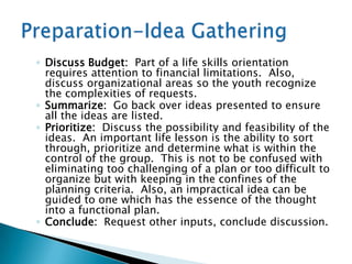 ◦ Discuss Budget: Part of a life skills orientation
  requires attention to financial limitations. Also,
  discuss organizational areas so the youth recognize
  the complexities of requests.
◦ Summarize: Go back over ideas presented to ensure
  all the ideas are listed.
◦ Prioritize: Discuss the possibility and feasibility of the
  ideas. An important life lesson is the ability to sort
  through, prioritize and determine what is within the
  control of the group. This is not to be confused with
  eliminating too challenging of a plan or too difficult to
  organize but with keeping in the confines of the
  planning criteria. Also, an impractical idea can be
  guided to one which has the essence of the thought
  into a functional plan.
◦ Conclude: Request other inputs, conclude discussion.
 