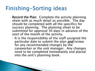 ◦ Record the Plan: Complete the activity planning
  sheet with as much detail as possible. The day
  should be completed with all the specifics for
  success planning. The planning sheet to be
  submitted for approval 30 days in advance of the
  start of the month of the activity.
   It is the responsibility of the staff assigned the
    particular date to submit the plan and review
    for any recommended changes by the
    caseworker or the unit manager. Any changes
    need to be completed immediately and placed
    into the unit‟s planning book.
 