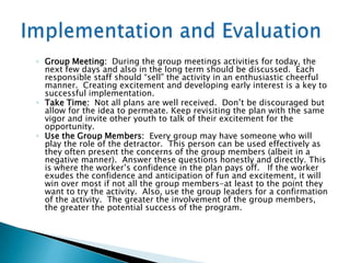 ◦ Group Meeting: During the group meetings activities for today, the
  next few days and also in the long term should be discussed. Each
  responsible staff should “sell” the activity in an enthusiastic cheerful
  manner. Creating excitement and developing early interest is a key to
  successful implementation.
◦ Take Time: Not all plans are well received. Don‟t be discouraged but
  allow for the idea to permeate. Keep revisiting the plan with the same
  vigor and invite other youth to talk of their excitement for the
  opportunity.
◦ Use the Group Members: Every group may have someone who will
  play the role of the detractor. This person can be used effectively as
  they often present the concerns of the group members (albeit in a
  negative manner). Answer these questions honestly and directly. This
  is where the worker‟s confidence in the plan pays off. If the worker
  exudes the confidence and anticipation of fun and excitement, it will
  win over most if not all the group members-at least to the point they
  want to try the activity. Also, use the group leaders for a confirmation
  of the activity. The greater the involvement of the group members,
  the greater the potential success of the program.
 