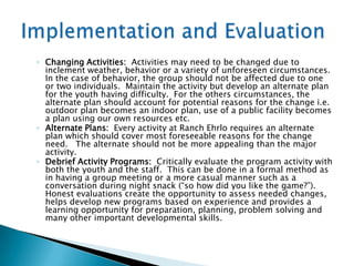◦ Changing Activities: Activities may need to be changed due to
  inclement weather, behavior or a variety of unforeseen circumstances.
  In the case of behavior, the group should not be affected due to one
  or two individuals. Maintain the activity but develop an alternate plan
  for the youth having difficulty. For the others circumstances, the
  alternate plan should account for potential reasons for the change i.e.
  outdoor plan becomes an indoor plan, use of a public facility becomes
  a plan using our own resources etc.
◦ Alternate Plans: Every activity at Ranch Ehrlo requires an alternate
  plan which should cover most foreseeable reasons for the change
  need. The alternate should not be more appealing than the major
  activity.
◦ Debrief Activity Programs: Critically evaluate the program activity with
  both the youth and the staff. This can be done in a formal method as
  in having a group meeting or a more casual manner such as a
  conversation during night snack (“so how did you like the game?”).
  Honest evaluations create the opportunity to assess needed changes,
  helps develop new programs based on experience and provides a
  learning opportunity for preparation, planning, problem solving and
  many other important developmental skills.
 