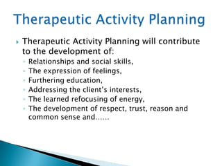    Therapeutic Activity Planning will contribute
    to the development of:
    ◦   Relationships and social skills,
    ◦   The expression of feelings,
    ◦   Furthering education,
    ◦   Addressing the client‟s interests,
    ◦   The learned refocusing of energy,
    ◦   The development of respect, trust, reason and
        common sense and……
 
