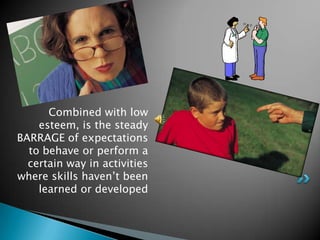 Combined with low
    esteem, is the steady
BARRAGE of expectations
  to behave or perform a
  certain way in activities
where skills haven‟t been
    learned or developed
 