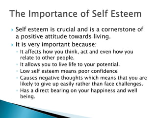    Self esteem is crucial and is a cornerstone of
    a positive attitude towards living.
   It is very important because:
    ◦ It affects how you think, act and even how you
      relate to other people.
    ◦ It allows you to live life to your potential.
    ◦ Low self esteem means poor confidence
    ◦ Causes negative thoughts which means that you are
      likely to give up easily rather than face challenges.
    ◦ Has a direct bearing on your happiness and well
      being.
 