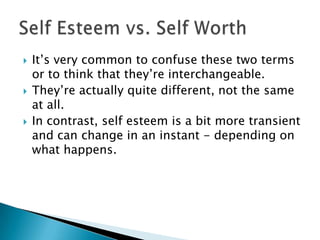    It‟s very common to confuse these two terms
    or to think that they‟re interchangeable.
   They‟re actually quite different, not the same
    at all.
   In contrast, self esteem is a bit more transient
    and can change in an instant - depending on
    what happens.
 