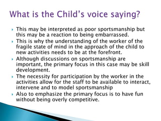    This may be interpreted as poor sportsmanship but
    this may be a reaction to being embarrassed.
   This is why the understanding of the worker of the
    fragile state of mind in the approach of the child to
    new activities needs to be at the forefront.
   Although discussions on sportsmanship are
    important, the primary focus in this case may be skill
    development.
   The necessity for participation by the worker in the
    activities allow for the staff to be available to interact,
    intervene and to model sportsmanship
   Also to emphasize the primary focus is to have fun
    without being overly competitive.
 