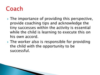    The importance of providing this perspective,
    provide coaching tips and acknowledge the
    tiny successes within the activity is essential
    while the child is learning to execute this on
    his own accord.
   The worker also is responsible for providing
    the child with the opportunity to be
    successful.
 