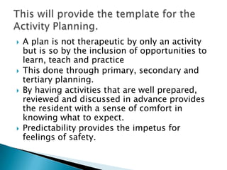    A plan is not therapeutic by only an activity
    but is so by the inclusion of opportunities to
    learn, teach and practice
   This done through primary, secondary and
    tertiary planning.
   By having activities that are well prepared,
    reviewed and discussed in advance provides
    the resident with a sense of comfort in
    knowing what to expect.
   Predictability provides the impetus for
    feelings of safety.
 