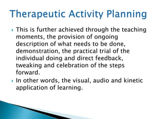    This is further achieved through the teaching
    moments, the provision of ongoing
    description of what needs to be done,
    demonstration, the practical trial of the
    individual doing and direct feedback,
    tweaking and celebration of the steps
    forward.
   In other words, the visual, audio and kinetic
    application of learning.
 