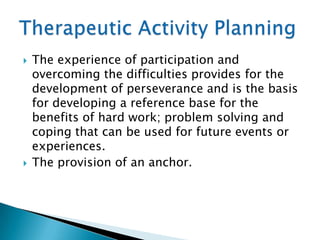    The experience of participation and
    overcoming the difficulties provides for the
    development of perseverance and is the basis
    for developing a reference base for the
    benefits of hard work; problem solving and
    coping that can be used for future events or
    experiences.
   The provision of an anchor.
 