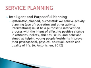    Intelligent and Purposeful Planning
    ◦ Systematic, planned, purposeful: We believe activity
      planning (use of recreation and other activity
      interventions) must be a purposeful intervention
      process with the intent of affecting positive change
      in attitudes, beliefs, abilities, skills, and behavior
      aimed at helping young people/residents improve
      their psychosocial, physical, spiritual, health and
      quality of life. (A. Antonishen, 2012)
 