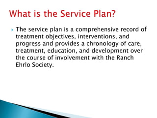   The service plan is a comprehensive record of
    treatment objectives, interventions, and
    progress and provides a chronology of care,
    treatment, education, and development over
    the course of involvement with the Ranch
    Ehrlo Society.
 