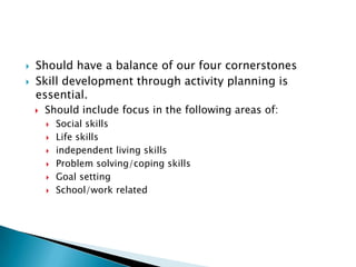    Should have a balance of our four cornerstones
   Skill development through activity planning is
    essential.
       Should include focus in the following areas of:
           Social skills
           Life skills
           independent living skills
           Problem solving/coping skills
           Goal setting
           School/work related
 