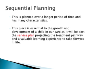 ◦ This is planned over a longer period of time and
  has many characteristics.

◦ This piece is essential to the growth and
  development of a child in our care as it will be part
  the service plan projecting the treatment pathway
  and a valuable learning experience to take forward
  in life.
 