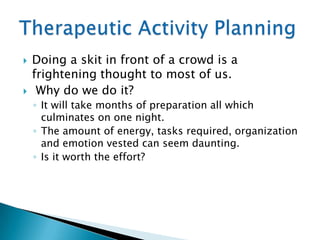    Doing a skit in front of a crowd is a
    frightening thought to most of us.
    Why do we do it?
    ◦ It will take months of preparation all which
      culminates on one night.
    ◦ The amount of energy, tasks required, organization
      and emotion vested can seem daunting.
    ◦ Is it worth the effort?
 