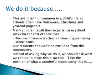 ◦ This event isn‟t uncommon in a child‟s life as
  schools often have Halloween, Christmas and
  yearend pageants.
◦ Many children recall their experience in school
  plays for the rest of their lives.
  The one difference is school children prepare during
   school hours
◦ Our residents shouldn‟t be excluded from this
  opportunity.
◦ Instead of asking why we do it, we should ask what
  we can do to make this a success. Take the
  position of what a wonderful opportunity this is…..
 