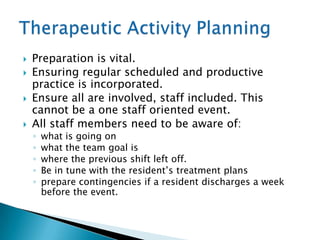    Preparation is vital.
   Ensuring regular scheduled and productive
    practice is incorporated.
   Ensure all are involved, staff included. This
    cannot be a one staff oriented event.
   All staff members need to be aware of:
    ◦   what is going on
    ◦   what the team goal is
    ◦   where the previous shift left off.
    ◦   Be in tune with the resident‟s treatment plans
    ◦   prepare contingencies if a resident discharges a week
        before the event.
 