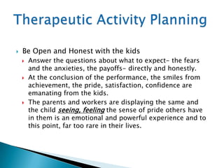   Be Open and Honest with the kids
       Answer the questions about what to expect- the fears
        and the anxieties, the payoffs- directly and honestly.
       At the conclusion of the performance, the smiles from
        achievement, the pride, satisfaction, confidence are
        emanating from the kids.
       The parents and workers are displaying the same and
        the child seeing, feeling the sense of pride others have
        in them is an emotional and powerful experience and to
        this point, far too rare in their lives.
 