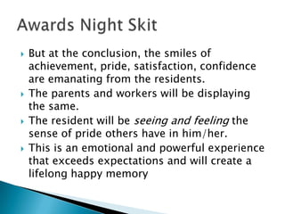    But at the conclusion, the smiles of
    achievement, pride, satisfaction, confidence
    are emanating from the residents.
   The parents and workers will be displaying
    the same.
   The resident will be seeing and feeling the
    sense of pride others have in him/her.
   This is an emotional and powerful experience
    that exceeds expectations and will create a
    lifelong happy memory
 