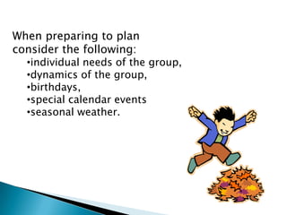 When preparing to plan
consider the following:
  •individual needs of the group,
  •dynamics of the group,
  •birthdays,
  •special calendar events
  •seasonal weather.
 