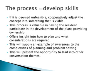    If it is deemed unfeasible, cooperatively adjust the
    concept into something that is viable.
   This process is valuable in having the resident
    participate in the development of the plans providing
    ownership
   Offers insight into how to plan and what
    considerations are required.
   This will supply an example of awareness to the
    complexities of planning and problem solving.
   This will present the opportunity to lead into other
    conversation themes.
 