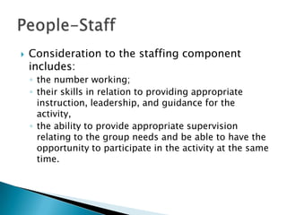    Consideration to the staffing component
    includes:
    ◦ the number working;
    ◦ their skills in relation to providing appropriate
      instruction, leadership, and guidance for the
      activity,
    ◦ the ability to provide appropriate supervision
      relating to the group needs and be able to have the
      opportunity to participate in the activity at the same
      time.
 
