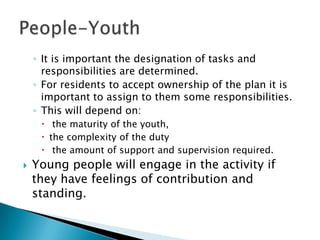 ◦ It is important the designation of tasks and
      responsibilities are determined.
    ◦ For residents to accept ownership of the plan it is
      important to assign to them some responsibilities.
    ◦ This will depend on:
      the maturity of the youth,
      the complexity of the duty
      the amount of support and supervision required.
   Young people will engage in the activity if
    they have feelings of contribution and
    standing.
 