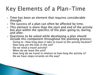    Time has been an element that requires considerable
    thought.
   The success of a plan can often be affected by time.
   This element is more than the start and end of the activity
    but also within the specifics of the plan-going to, during
    and after.
   Questions to be asked while developing a plan should
    include this component throughout the planning process:
    ◦   Going to -How long does it take to travel to the activity location?
    ◦   How long are the kids in the van?
    ◦   Do we need a travel activity?
    ◦   When do we leave the unit?
    ◦   How long do we travel in relation to how long the activity is?
    ◦   Do we have stops/errands on the way?
 