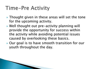   Thought given in these areas will set the tone
    for the upcoming activity.
   Well thought out pre-activity planning will
    provide the opportunity for success within
    the activity while avoiding potential issues
    caused by overlooking these basics.
   Our goal is to have smooth transition for our
    youth throughout the day.
 