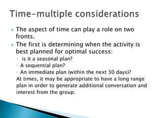    The aspect of time can play a role on two
    fronts.
   The first is determining when the activity is
    best planned for optimal success:
    ◦ is it a seasonal plan?
    ◦ A sequential plan?
    ◦ An immediate plan (within the next 30 days)?
    At times, it may be appropriate to have a long range
    plan in order to generate additional conversation and
    interest from the group.
 