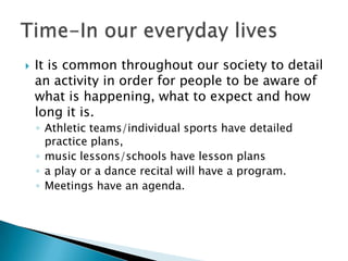    It is common throughout our society to detail
    an activity in order for people to be aware of
    what is happening, what to expect and how
    long it is.
    ◦ Athletic teams/individual sports have detailed
      practice plans,
    ◦ music lessons/schools have lesson plans
    ◦ a play or a dance recital will have a program.
    ◦ Meetings have an agenda.
 