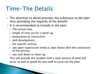   The attention to detail provides the substance to the plan
    thus providing the majority of the benefit.
   It is recommended to include in the plan:
     The arrival time,
     length of time set for a warm up,

     preparation or instruction,

     skill development,

     the specific activity,

     any open supervision time(i.e. take shots) after the conclusion
      of the activity,
     any cool down or clean up.

    This will provide the resident with a clear picture of what will
    occur as well as guide for any staff to carry out the plan.
 