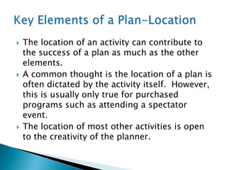    The location of an activity can contribute to
    the success of a plan as much as the other
    elements.
   A common thought is the location of a plan is
    often dictated by the activity itself. However,
    this is usually only true for purchased
    programs such as attending a spectator
    event.
   The location of most other activities is open
    to the creativity of the planner.
 