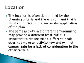    The location is often determined by the
    planning criteria and the environment that is
    most conducive to the successful application
    of the plan.
   The same activity in a different environment
    may provide a different twist but it is
    important to realize that a different locale
    does not make an activity new and will not
    compensate for a lack of consideration to the
    other criteria.
 