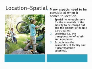    Many aspects need to be
    considered when it
    comes to location.
    1. Spatial i.e. enough room
       for the essentials of the
       activity to be carried out
       and the amount of people
       participating.
    2. Logistical i.e. the
       transportation of youth
       and equipment,
    3. Expediency (the
       availability of facility and
       if gear/materials
       supplied).
 