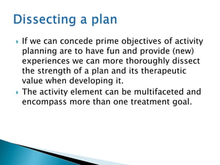    If we can concede prime objectives of activity
    planning are to have fun and provide (new)
    experiences we can more thoroughly dissect
    the strength of a plan and its therapeutic
    value when developing it.
   The activity element can be multifaceted and
    encompass more than one treatment goal.
 