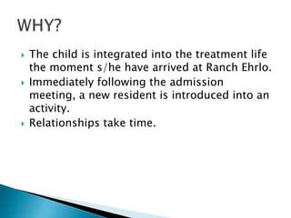    The child is integrated into the treatment life
    the moment s/he have arrived at Ranch Ehrlo.
   Immediately following the admission
    meeting, a new resident is introduced into an
    activity.
   Relationships take time.
 