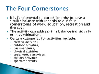    It is fundamental to our philosophy to have a
    similar balance with regards to our four
    cornerstones of work, education, recreation and
    therapy.
   The activity can address this balance individually
    or in combination.
   Certain categories for activities include:
    ◦   creative activities,
    ◦   outdoor activities,
    ◦   passive games,
    ◦   physical activities
    ◦   social/group activities,
    ◦   solitary activities
    ◦   spectator events.
 