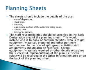    The sheets should include the details of the plan:
    ◦ time of departure,
         start time,
         location,
         a complete outline of the activities being done,
         an end time
         time of departure.
   The staff responsibilities should be specified in the Task
    Designation area of the planning sheet. This would
    include who is to book or confirm facilities, who is to get
    equipment/materials prepared and other pertinent
    information. In the case of split group activities staff
    assignments should also be recorded. Special
    equipment/materials required or other details regarding
    the successful implementation of the plan (i.e. special
    rules) will be recorded in the Other Information area or on
    the back of the planning sheet.
 
