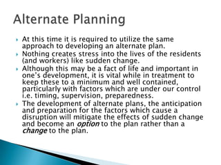    At this time it is required to utilize the same
    approach to developing an alternate plan.
   Nothing creates stress into the lives of the residents
    (and workers) like sudden change.
   Although this may be a fact of life and important in
    one‟s development, it is vital while in treatment to
    keep these to a minimum and well contained,
    particularly with factors which are under our control
    i.e. timing, supervision, preparedness.
   The development of alternate plans, the anticipation
    and preparation for the factors which cause a
    disruption will mitigate the effects of sudden change
    and become an option to the plan rather than a
    change to the plan.
 