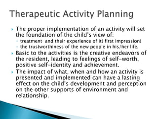    The proper implementation of an activity will set
    the foundation of the child‟s view of:
    ◦ treatment and their experience of it( first impression)
    ◦ the trustworthiness of the new people in his/her life.
   Basic to the activities is the creative endeavors of
    the resident, leading to feelings of self-worth,
    positive self-identity and achievement.
   The impact of what, when and how an activity is
    presented and implemented can have a lasting
    effect on the child‟s development and perception
    on the other supports of environment and
    relationship.
 