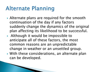    Alternate plans are required for the smooth
    continuation of the day if any factors
    suddenly change the dynamics of the original
    plan affecting its likelihood to be successful.
    Although it would be impossible to
    anticipate all of these factors, the most
    common reasons are an unpredictable
    change in weather or an unsettled group.
   With these considerations, an alternate plan
    can be developed.
 
