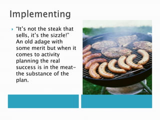    “It‟s not the steak that
    sells, it‟s the sizzle!”
    An old adage with
    some merit but when it
    comes to activity
    planning the real
    success is in the meat-
    the substance of the
    plan.
 