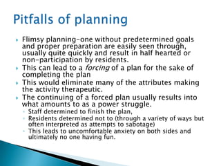    Flimsy planning-one without predetermined goals
    and proper preparation are easily seen through,
    usually quite quickly and result in half hearted or
    non-participation by residents.
   This can lead to a forcing of a plan for the sake of
    completing the plan
   This would eliminate many of the attributes making
    the activity therapeutic.
   The continuing of a forced plan usually results into
    what amounts to as a power struggle.
    ◦ Staff determined to finish the plan,
    ◦ Residents determined not to (through a variety of ways but
      often interpreted as attempts to sabotage)
    ◦ This leads to uncomfortable anxiety on both sides and
      ultimately no one having fun.
 