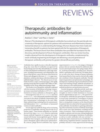 Antibodies have rapidly become a clinically important
drug class: more than 25 antibodies are approved for
humantherapyandmorethan240antibodiesarecurrently
in clinical development worldwide for a wide range of dis-
eases, including autoimmunity and inflammation (the
focus of this Review), cancer (the focus of the Review by
Weiner and colleagues in this issue,REF. 165), organ trans-
plantation, cardiovascular disease, infectious diseases and
ophthalmological diseases1
. The clinical success of anti-
bodies has led to a major commercial impact, with rapidly
growing annual sales that exceeded US$27 billion in 2007,
including 8 of the 20 top-selling biotechnology drugs2
.
This modern era of therapeutic antibodies originated
with the invention of hybridoma technology to gener-
ate mouse monoclonal antibodies in 1975 (REF. 3). Major
limitations of mouse antibodies as therapeutic agents
— immunogenicity, lack of effector functions and short
serum half-life — were subsequently identified and largely
overcome by the advent of antibody chimerization and,
later, humanization4
technologies in the mid-1980s.
Many antibody drugs, including those for autoimmunity
and inflammation (TABLE 1), are chimeric or humanized
versions of rodent antibodies.
Several approved antibody drugs and an increasing
proportion of antibodies entering clinical trials are of
human origin5
. These human antibodies are typically
derived from large phage display libraries expressing
human antibody fragments or transgenic mice engi-
neered with human immunoglobulin genes6
. Human
antibodies from transgenic mice are commonly devel-
oped as therapeutic agents without prior optimization6
.
By contrast, phage-derived antibodies may require
improvements in binding affinity for antigen or biological
potency that are routinely obtained by additional selec-
tion for desired phenotypes from phage display librar-
ies7
. Evolving technologies, including yeast, ribosome,
mRNA, mammalian and Escherichia coli display librar-
ies, as well as the direct cloning of human antibodies
from human blood or bone marrow-derived cells, might
also contribute to future therapeutic antibodies7
. Beyond
improved generation and optimization technologies, the
development of antibody drugs has benefited from better
choices and matching of target, antibody and patients8
, as
well as advances in the industrialization of recombinant
antibody production and purification processes9
.
Current therapeutic antibodies provide much expe-
rience to guide future antibody drug development —
strengths on which to build, limitations to overcome
and new opportunities to seize (BOX 1). The quest for bet-
ter therapeutic antibodies has gained great momentum
in recent years, motivated by a convergence of clinical,
scientific, technological and commercial factors10
. First,
there is a strong desire to improve on the clinical benefits
for patients that were achieved by first-generation thera-
peutic antibodies. Second, there is a growing understand-
ing of the mechanisms of action of antibody-based drugs
and, in some cases, their limitations, including mecha-
nisms of resistance. Third, technological advances are
available to optimize and overcome existing biophysical,
functional and immunogenic limitations of antibodies,
as well as to confer antibodies with new activities10–12
.
Fourth, the major commercial success of antibodies2
has
fuelled strong competition between companies that will
probably intensify as many approved and developing
*Department of Immunology,
Genentech, Inc.,1 DNA Way,
South San Francisco,
California 94080, USA.
‡
Department of Antibody
Engineering, Genentech, Inc.,
1 DNA Way,
South San Francisco,
California 94080, USA.
e-mails: acc@gene.com;
pjc@gene.com
doi:10.1038/nri2761
Effector functions
Fc-mediated antibody
properties that are involved
in target cell destruction:
antibody-dependent
cell-mediated cytotoxicity
(ADCC), antibody-
dependent cellular
phagocytosis (ADCP) and
complement-dependent
cytotoxicity (CDC).
Half-life
The time taken for the plasma
concentration of a drug to fall to
half of its original value. Initial
half-life and terminal half-life
refer to the first (distribution)
and second (elimination)
phase for bi-exponential
pharmacokinetics, respectively.
Therapeutic antibodies for
autoimmunity and inflammation
Andrew C. Chan* and Paul J. Carter‡
Abstract | The development of therapeutic antibodies has evolved over the past decade into
a mainstay of therapeutic options for patients with autoimmune and inflammatory diseases.
Substantial advances in understanding the biology of human diseases have been made and
tremendous benefit to patients has been gained with the first generation of therapeutic
antibodies. The lessons learnt from these antibodies have provided the foundation for the
discovery and development of future therapeutic antibodies. Here we review how key
insights obtained from the development of therapeutic antibodies complemented by
newer antibody engineering technologies are delivering a second generation of
therapeutic antibodies with promise for greater clinical efficacy and safety.
REVIEWS
NATURE REviEWS | Immunology volUME 10 | MAy 2010 | 301
focus on THERAPEuTIc AnTIBoDIEs
© 20 Macmillan Publishers Limited. All rights reserved
10
 